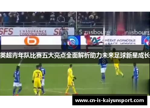 英超青年队比赛五大亮点全面解析助力未来足球新星成长
