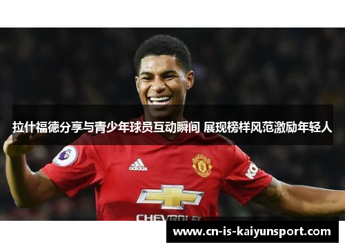 拉什福德分享与青少年球员互动瞬间 展现榜样风范激励年轻人