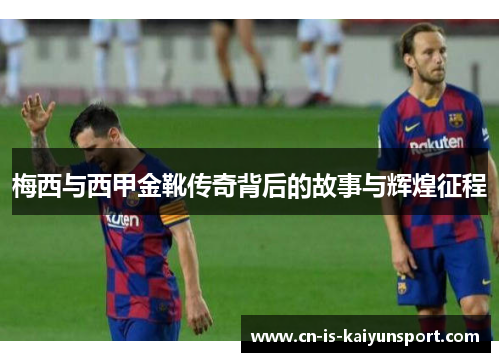 梅西与西甲金靴传奇背后的故事与辉煌征程