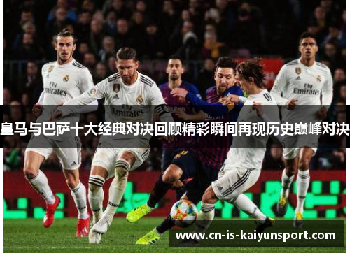 皇马与巴萨十大经典对决回顾精彩瞬间再现历史巅峰对决 皇马与巴萨十大经典对决回顾精彩瞬间再现历史巅峰对决