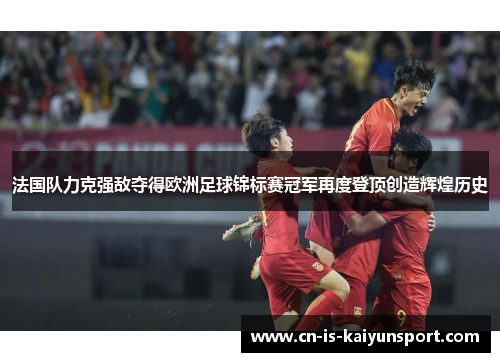 法国队力克强敌夺得欧洲足球锦标赛冠军再度登顶创造辉煌历史 法国队力克强敌夺得欧洲足球锦标赛冠军再度登顶创造辉煌历史