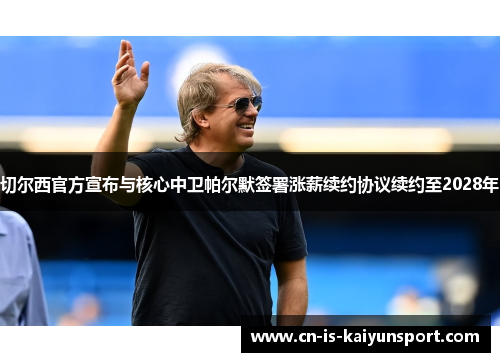 切尔西官方宣布与核心中卫帕尔默签署涨薪续约协议续约至2028年 切尔西官方宣布与核心中卫帕尔默签署涨薪续约协议续约至2028年