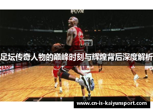 足坛传奇人物的巅峰时刻与辉煌背后深度解析